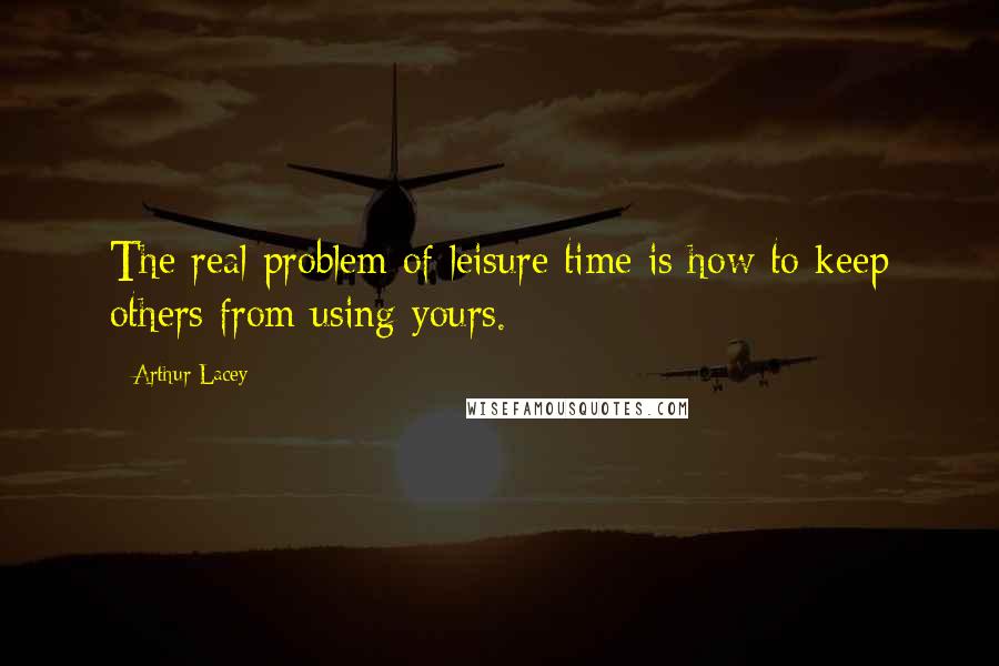 Arthur Lacey Quotes: The real problem of leisure time is how to keep others from using yours.