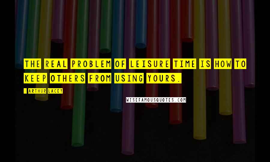 Arthur Lacey Quotes: The real problem of leisure time is how to keep others from using yours.