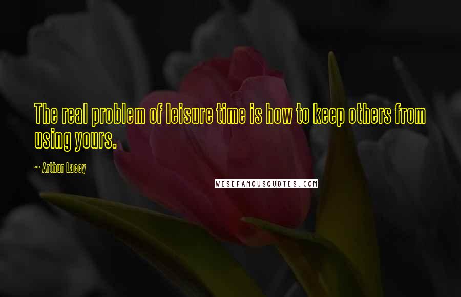 Arthur Lacey Quotes: The real problem of leisure time is how to keep others from using yours.