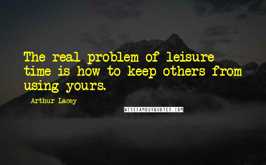 Arthur Lacey Quotes: The real problem of leisure time is how to keep others from using yours.