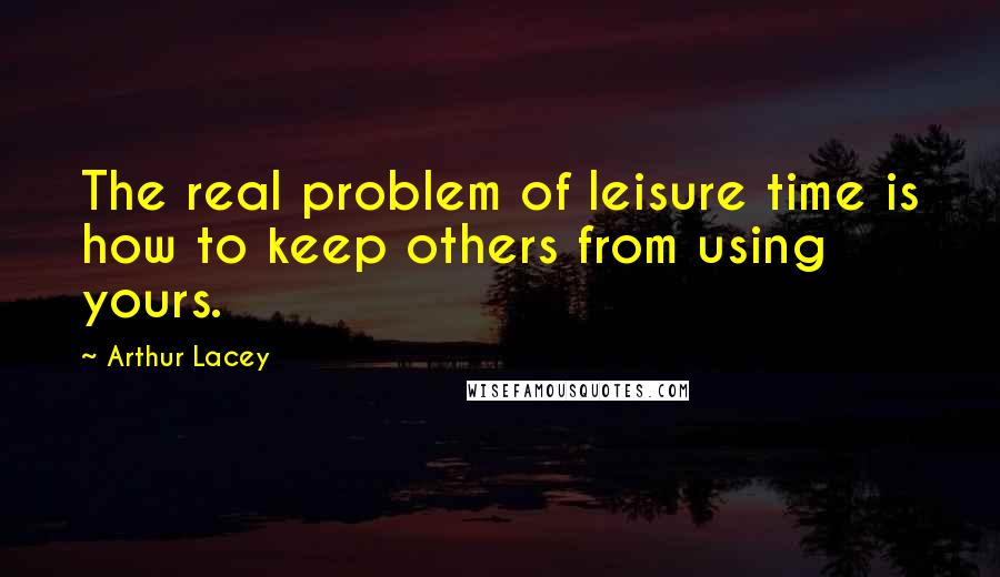 Arthur Lacey Quotes: The real problem of leisure time is how to keep others from using yours.