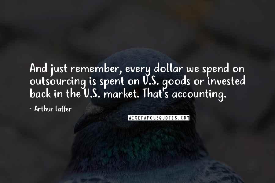 Arthur Laffer Quotes: And just remember, every dollar we spend on outsourcing is spent on U.S. goods or invested back in the U.S. market. That's accounting.