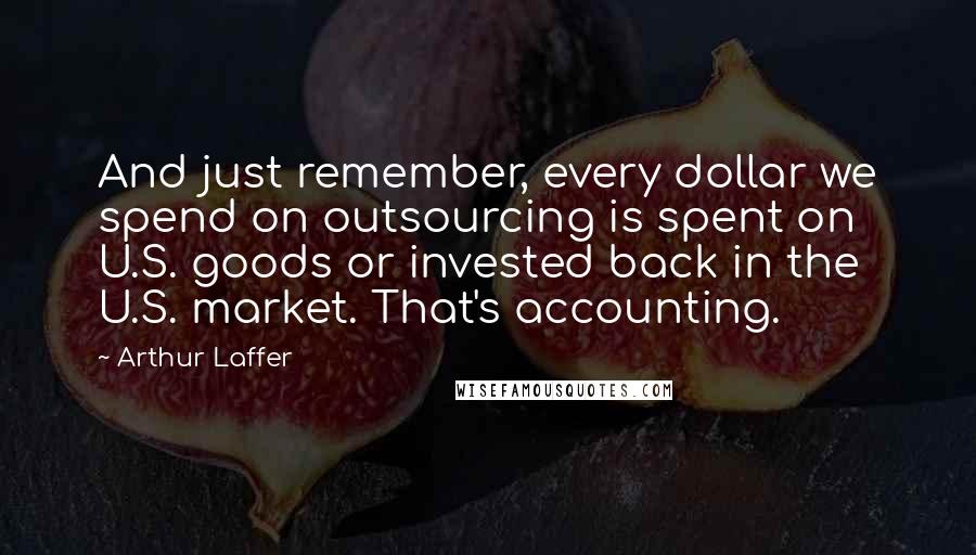Arthur Laffer Quotes: And just remember, every dollar we spend on outsourcing is spent on U.S. goods or invested back in the U.S. market. That's accounting.