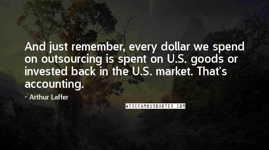 Arthur Laffer Quotes: And just remember, every dollar we spend on outsourcing is spent on U.S. goods or invested back in the U.S. market. That's accounting.