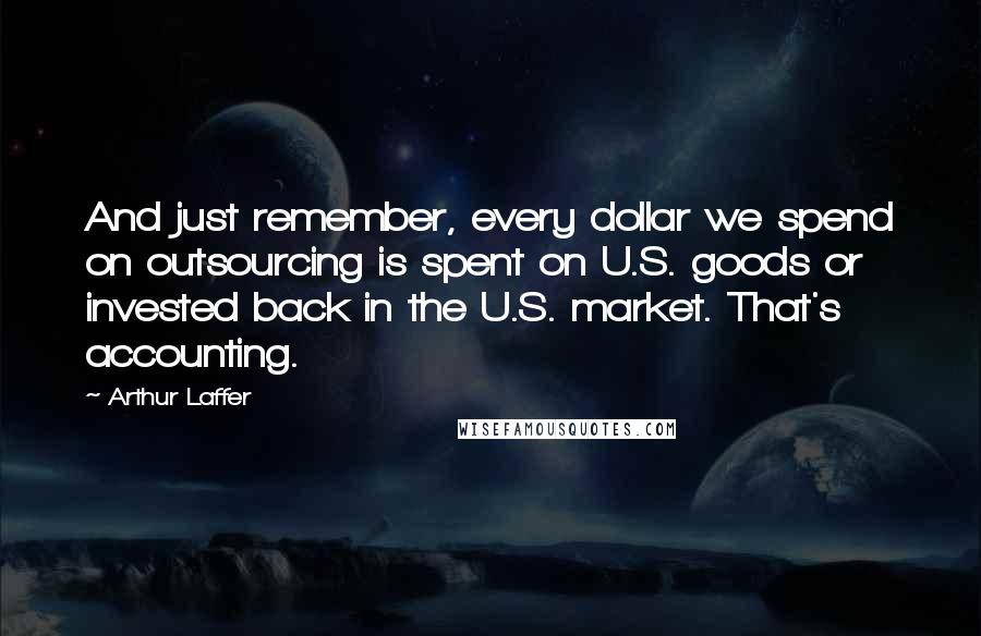 Arthur Laffer Quotes: And just remember, every dollar we spend on outsourcing is spent on U.S. goods or invested back in the U.S. market. That's accounting.