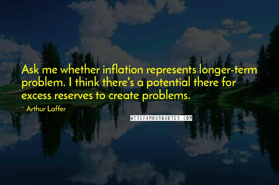 Arthur Laffer Quotes: Ask me whether inflation represents longer-term problem. I think there's a potential there for excess reserves to create problems.