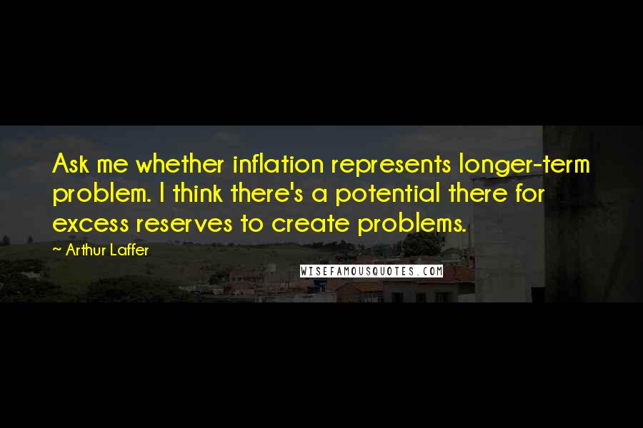 Arthur Laffer Quotes: Ask me whether inflation represents longer-term problem. I think there's a potential there for excess reserves to create problems.