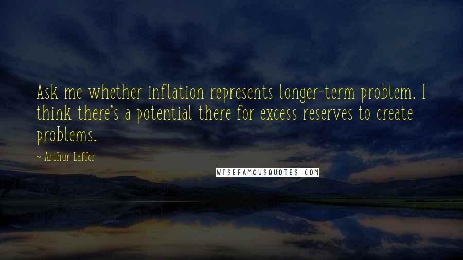 Arthur Laffer Quotes: Ask me whether inflation represents longer-term problem. I think there's a potential there for excess reserves to create problems.