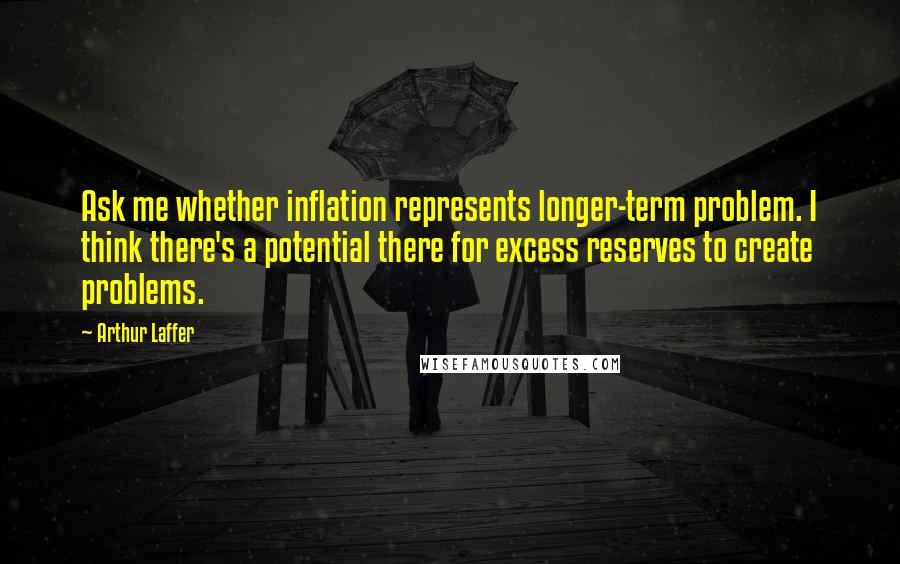 Arthur Laffer Quotes: Ask me whether inflation represents longer-term problem. I think there's a potential there for excess reserves to create problems.