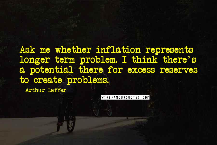 Arthur Laffer Quotes: Ask me whether inflation represents longer-term problem. I think there's a potential there for excess reserves to create problems.