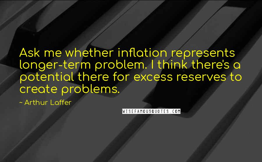 Arthur Laffer Quotes: Ask me whether inflation represents longer-term problem. I think there's a potential there for excess reserves to create problems.