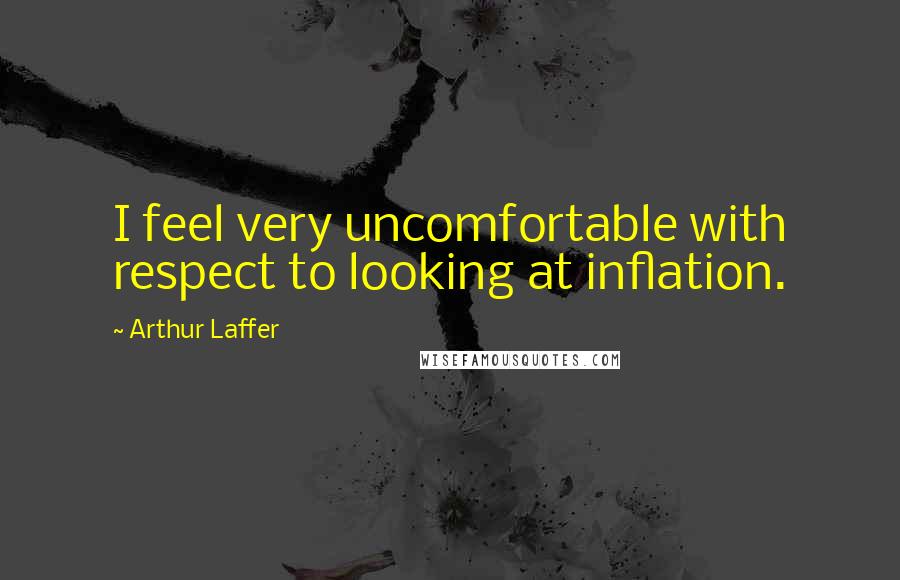 Arthur Laffer Quotes: I feel very uncomfortable with respect to looking at inflation.