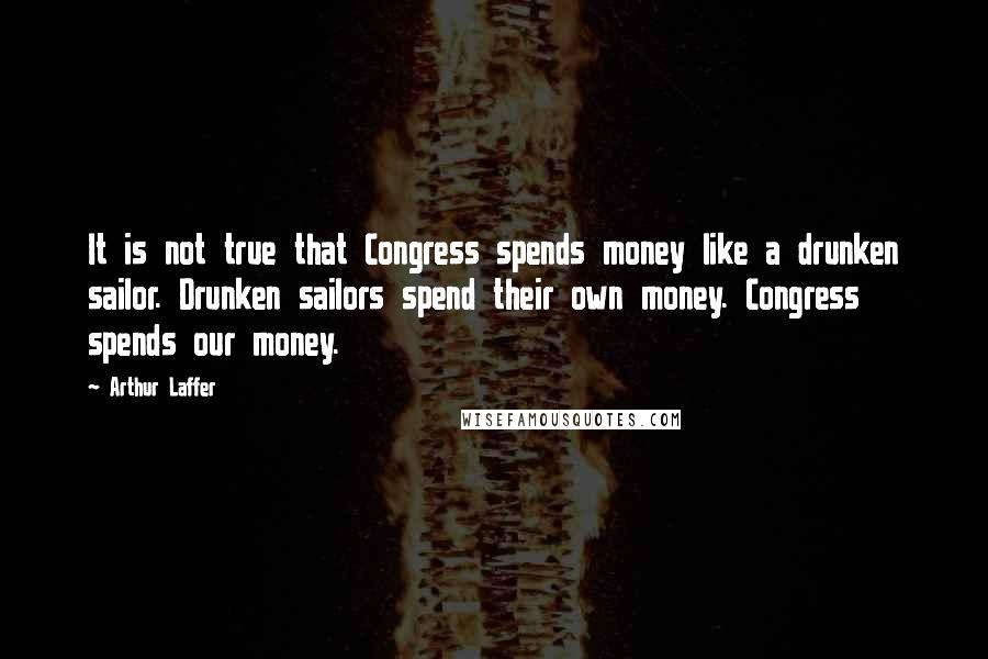 Arthur Laffer Quotes: It is not true that Congress spends money like a drunken sailor. Drunken sailors spend their own money. Congress spends our money.