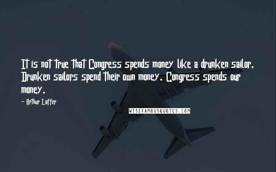 Arthur Laffer Quotes: It is not true that Congress spends money like a drunken sailor. Drunken sailors spend their own money. Congress spends our money.