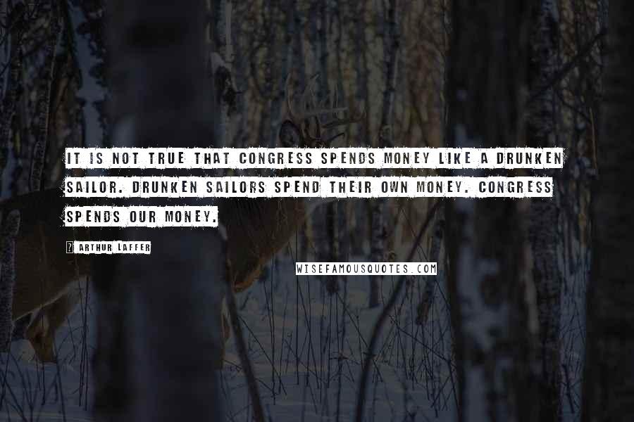 Arthur Laffer Quotes: It is not true that Congress spends money like a drunken sailor. Drunken sailors spend their own money. Congress spends our money.