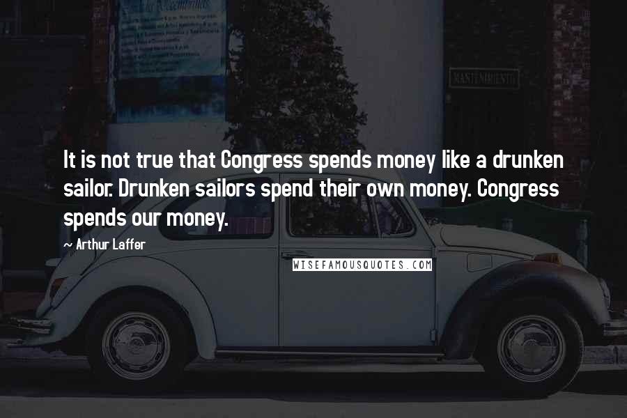 Arthur Laffer Quotes: It is not true that Congress spends money like a drunken sailor. Drunken sailors spend their own money. Congress spends our money.