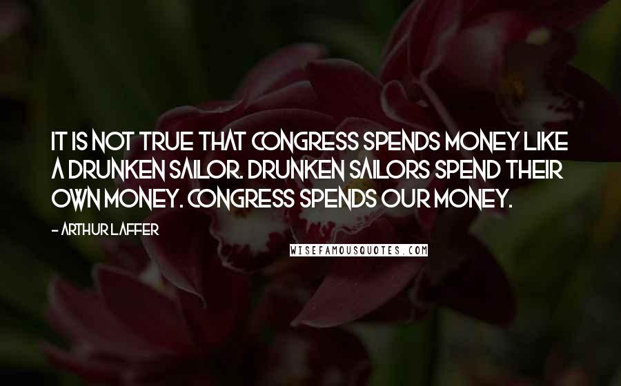 Arthur Laffer Quotes: It is not true that Congress spends money like a drunken sailor. Drunken sailors spend their own money. Congress spends our money.