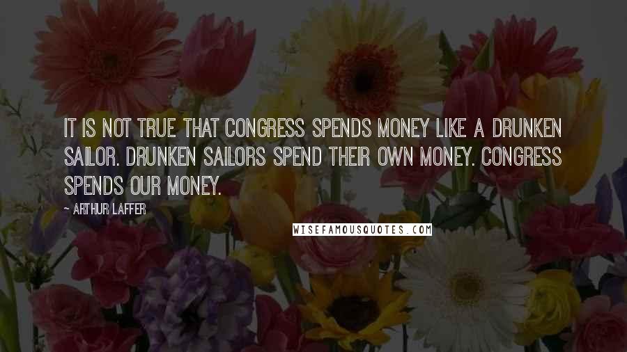 Arthur Laffer Quotes: It is not true that Congress spends money like a drunken sailor. Drunken sailors spend their own money. Congress spends our money.