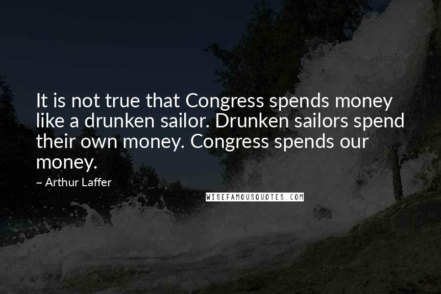 Arthur Laffer Quotes: It is not true that Congress spends money like a drunken sailor. Drunken sailors spend their own money. Congress spends our money.