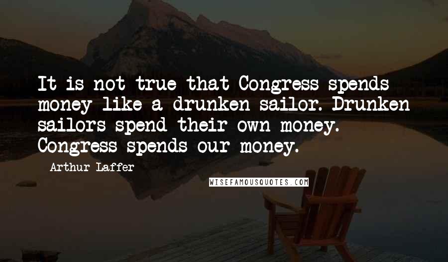 Arthur Laffer Quotes: It is not true that Congress spends money like a drunken sailor. Drunken sailors spend their own money. Congress spends our money.