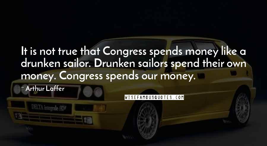 Arthur Laffer Quotes: It is not true that Congress spends money like a drunken sailor. Drunken sailors spend their own money. Congress spends our money.