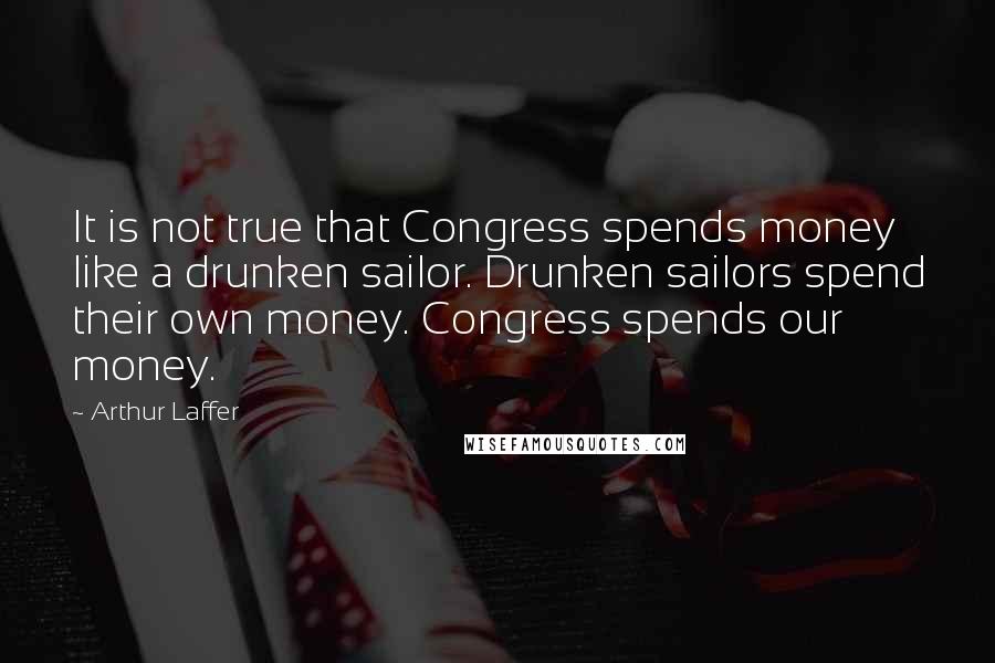 Arthur Laffer Quotes: It is not true that Congress spends money like a drunken sailor. Drunken sailors spend their own money. Congress spends our money.