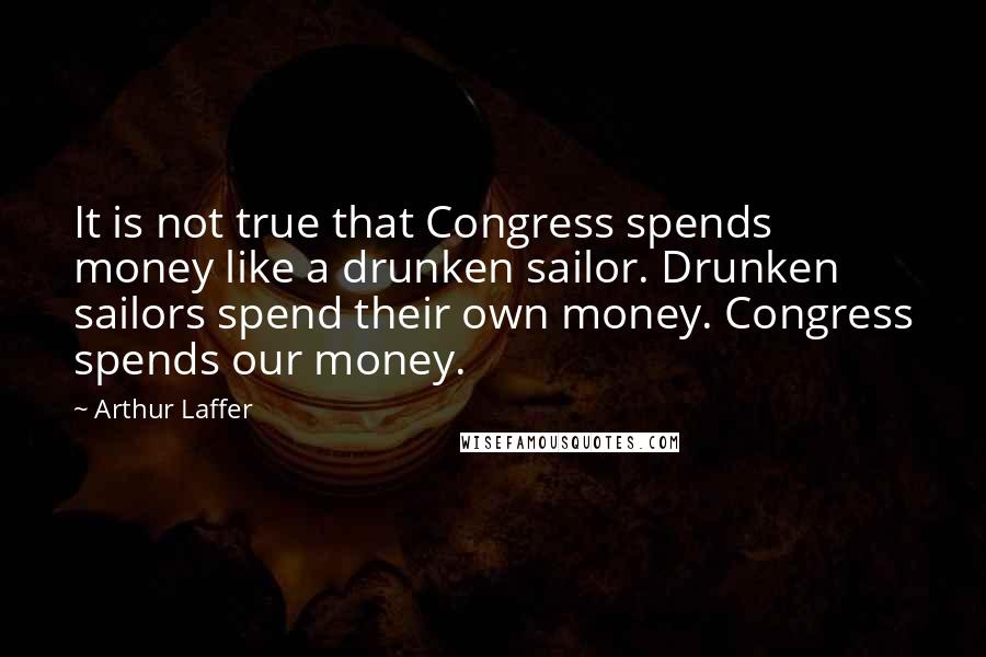 Arthur Laffer Quotes: It is not true that Congress spends money like a drunken sailor. Drunken sailors spend their own money. Congress spends our money.