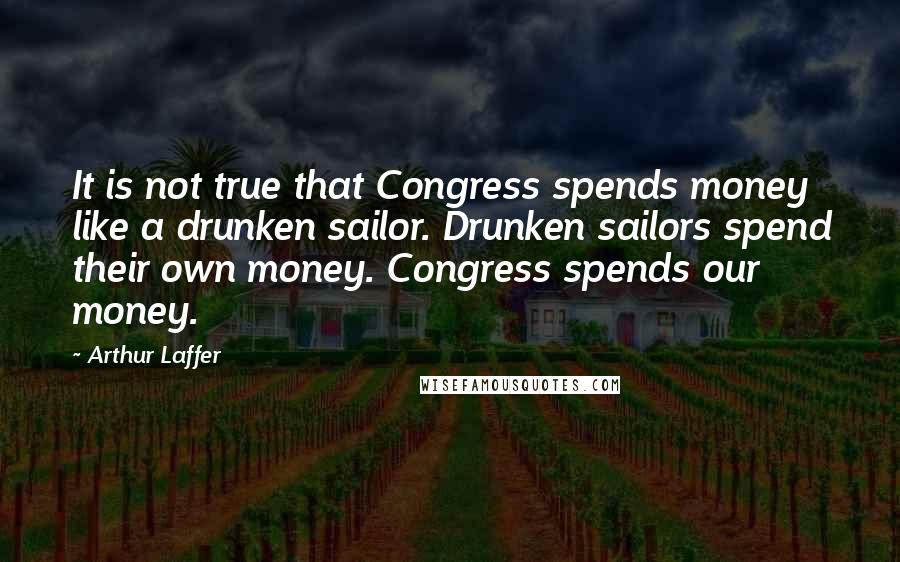 Arthur Laffer Quotes: It is not true that Congress spends money like a drunken sailor. Drunken sailors spend their own money. Congress spends our money.