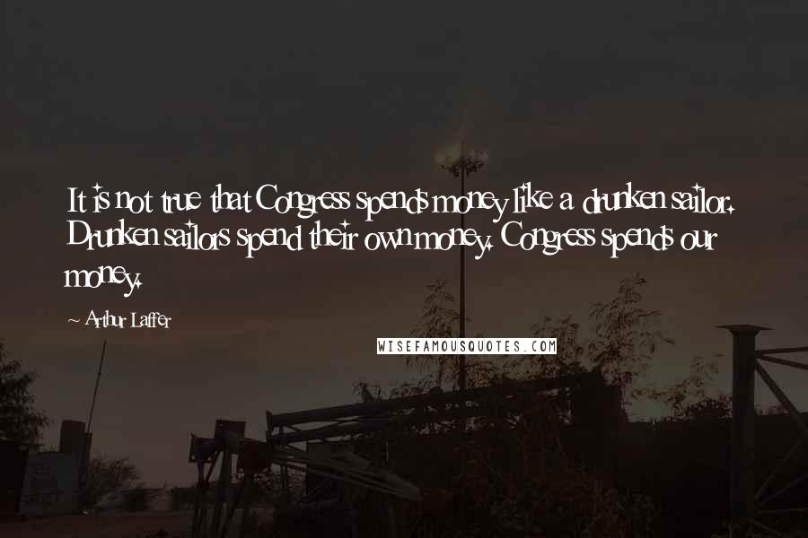 Arthur Laffer Quotes: It is not true that Congress spends money like a drunken sailor. Drunken sailors spend their own money. Congress spends our money.
