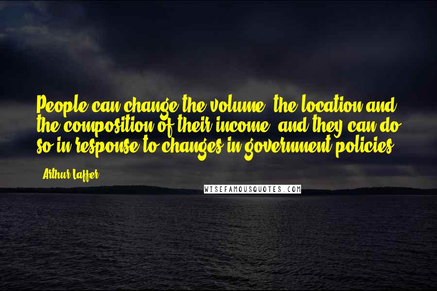Arthur Laffer Quotes: People can change the volume, the location and the composition of their income, and they can do so in response to changes in government policies.