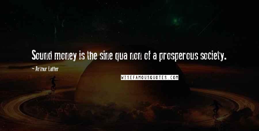 Arthur Laffer Quotes: Sound money is the sine qua non of a prosperous society.