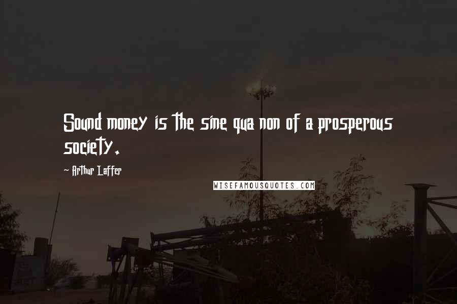 Arthur Laffer Quotes: Sound money is the sine qua non of a prosperous society.