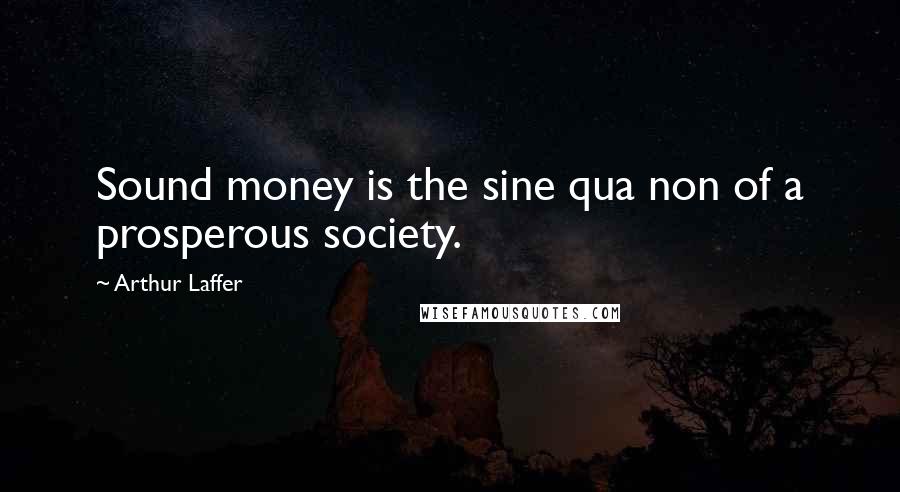 Arthur Laffer Quotes: Sound money is the sine qua non of a prosperous society.