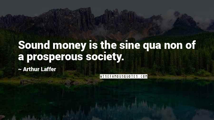 Arthur Laffer Quotes: Sound money is the sine qua non of a prosperous society.