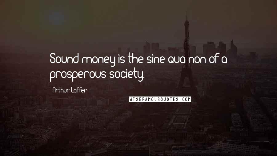 Arthur Laffer Quotes: Sound money is the sine qua non of a prosperous society.