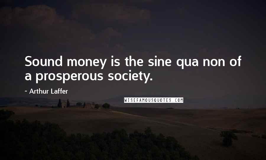 Arthur Laffer Quotes: Sound money is the sine qua non of a prosperous society.