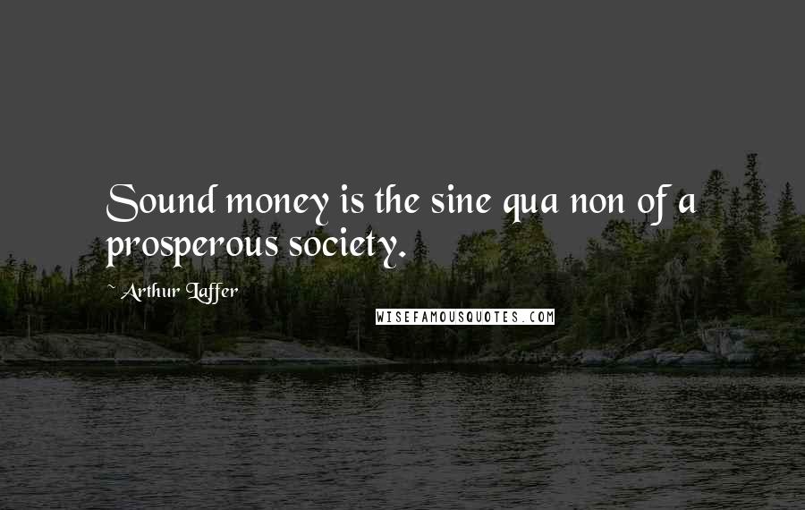 Arthur Laffer Quotes: Sound money is the sine qua non of a prosperous society.