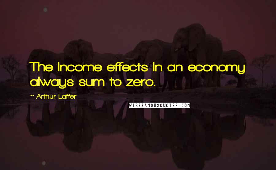 Arthur Laffer Quotes: The income effects in an economy always sum to zero.