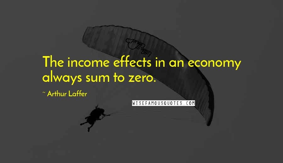 Arthur Laffer Quotes: The income effects in an economy always sum to zero.