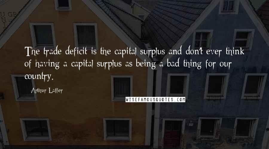 Arthur Laffer Quotes: The trade deficit is the capital surplus and don't ever think of having a capital surplus as being a bad thing for our country.