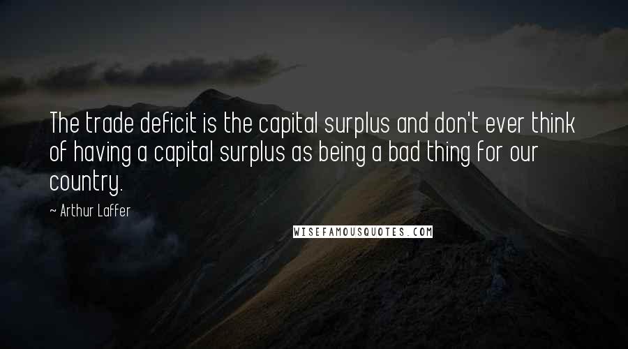 Arthur Laffer Quotes: The trade deficit is the capital surplus and don't ever think of having a capital surplus as being a bad thing for our country.