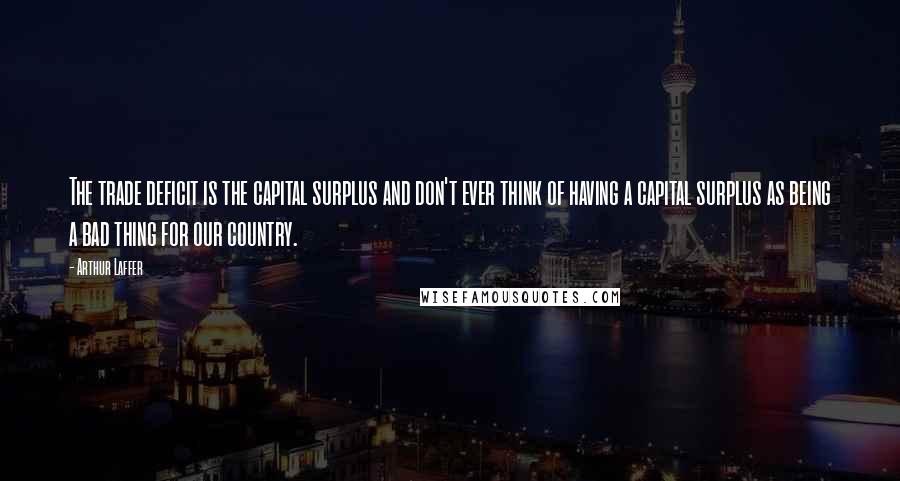 Arthur Laffer Quotes: The trade deficit is the capital surplus and don't ever think of having a capital surplus as being a bad thing for our country.