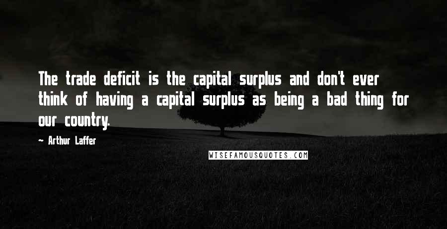 Arthur Laffer Quotes: The trade deficit is the capital surplus and don't ever think of having a capital surplus as being a bad thing for our country.