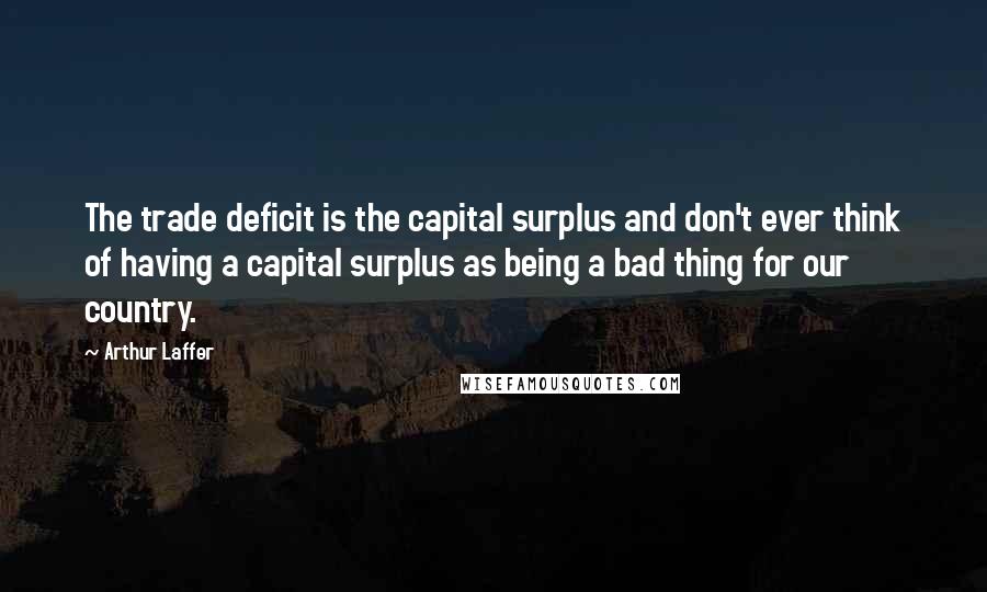 Arthur Laffer Quotes: The trade deficit is the capital surplus and don't ever think of having a capital surplus as being a bad thing for our country.