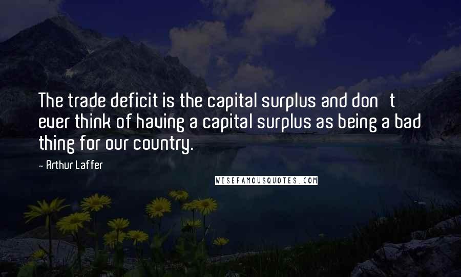 Arthur Laffer Quotes: The trade deficit is the capital surplus and don't ever think of having a capital surplus as being a bad thing for our country.