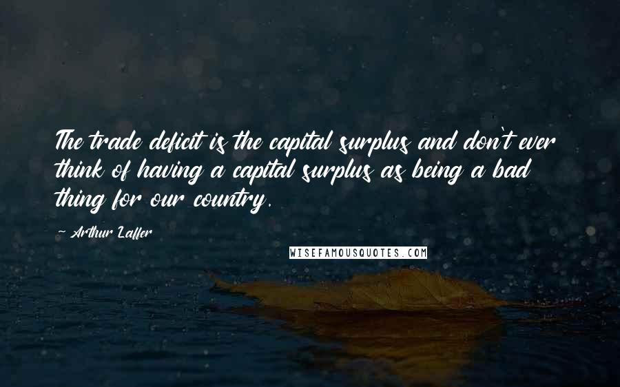 Arthur Laffer Quotes: The trade deficit is the capital surplus and don't ever think of having a capital surplus as being a bad thing for our country.