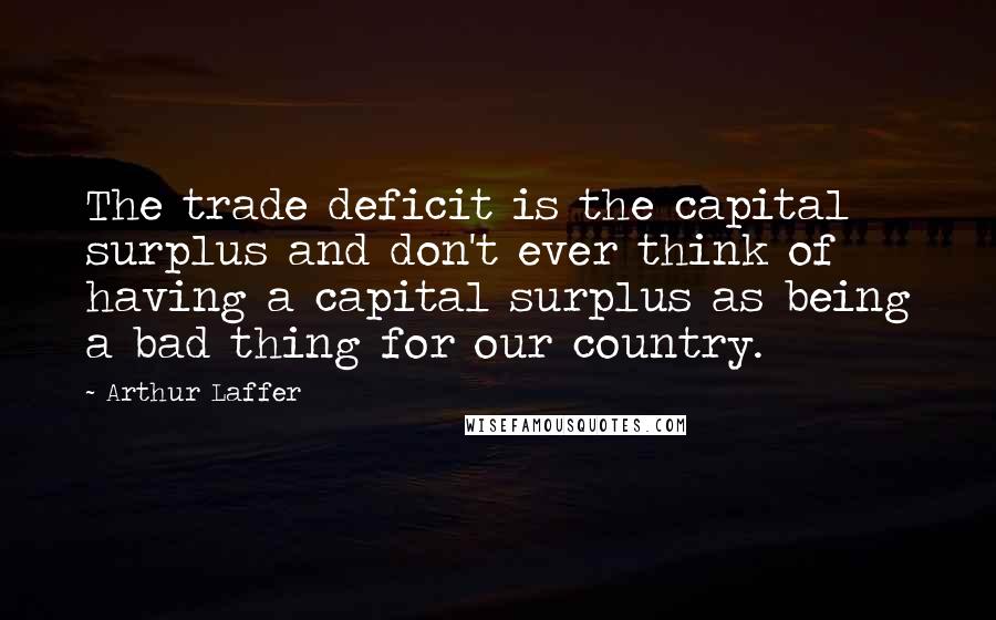 Arthur Laffer Quotes: The trade deficit is the capital surplus and don't ever think of having a capital surplus as being a bad thing for our country.
