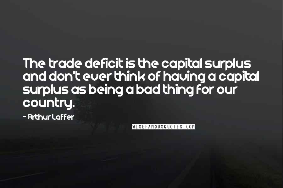 Arthur Laffer Quotes: The trade deficit is the capital surplus and don't ever think of having a capital surplus as being a bad thing for our country.