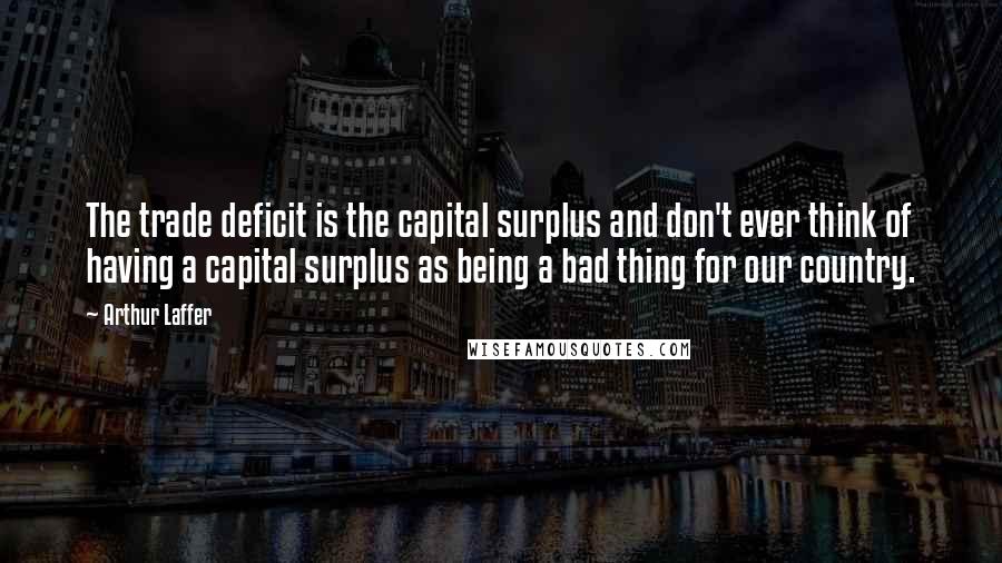 Arthur Laffer Quotes: The trade deficit is the capital surplus and don't ever think of having a capital surplus as being a bad thing for our country.