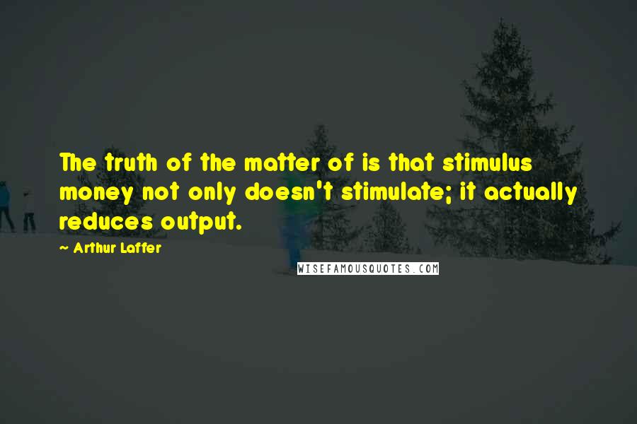 Arthur Laffer Quotes: The truth of the matter of is that stimulus money not only doesn't stimulate; it actually reduces output.